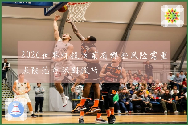 2026世界杯投注前有哪些风险需重点防范与识别技巧