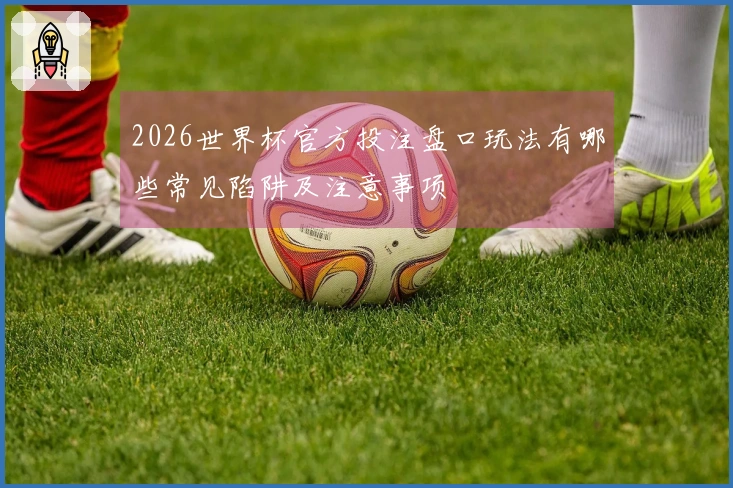 2026世界杯官方投注盘口玩法有哪些常见陷阱及注意事项